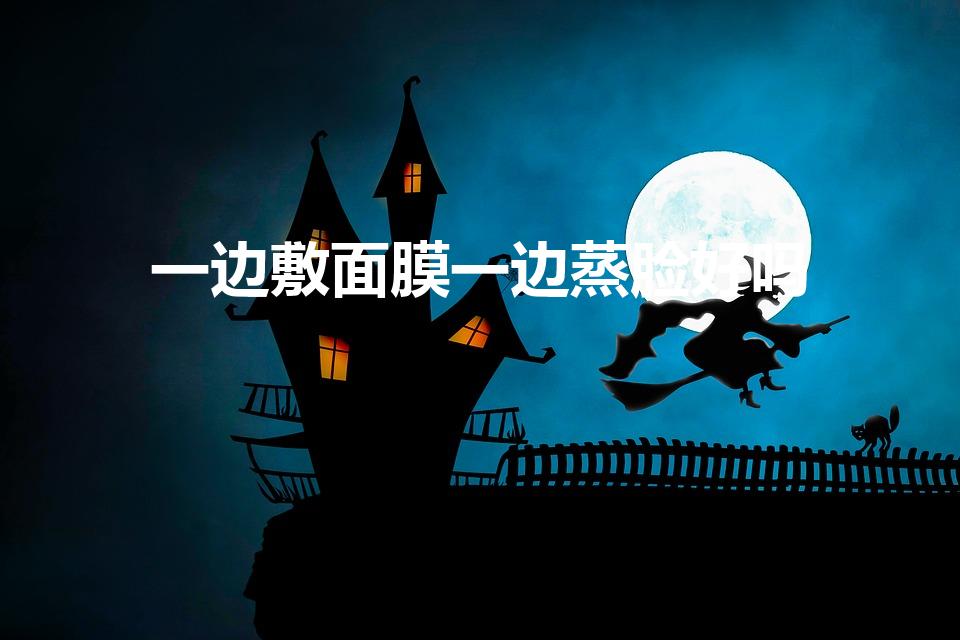 一边敷面膜一边蒸脸好吗（敷完面膜蒸脸好吗）