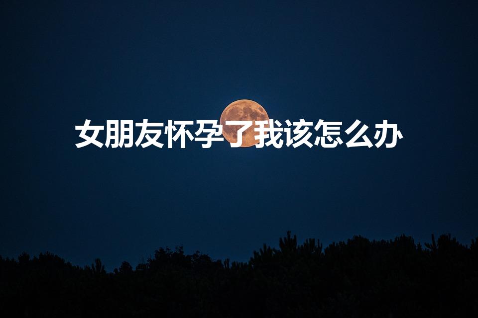 女朋友怀孕了我该怎么办（女友怀孕了,我该怎么办）