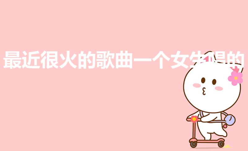 最近很火的歌曲一个女生唱的（最近很火的女中音歌曲）