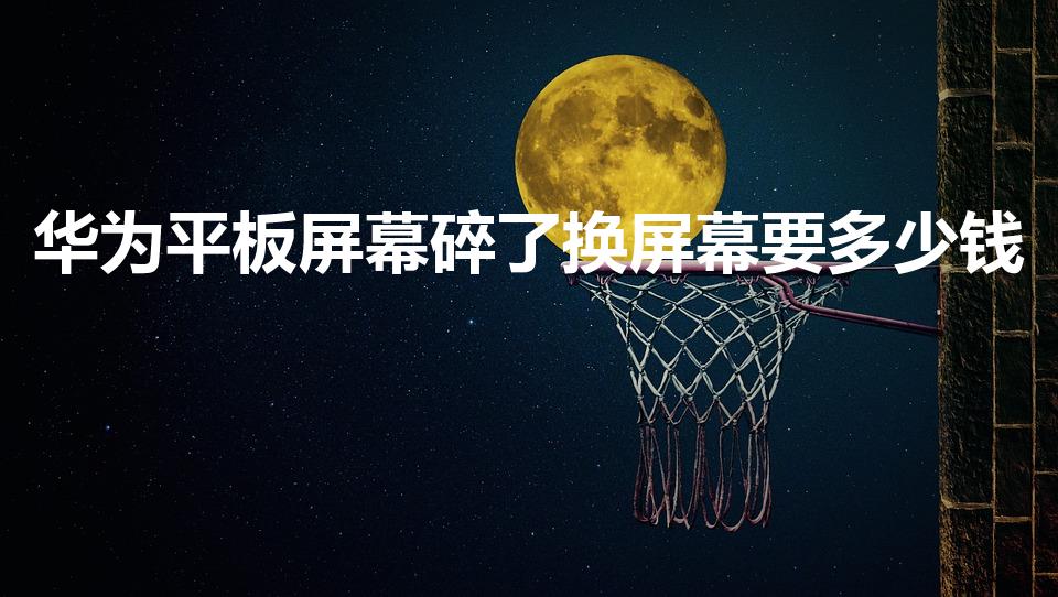 华为平板屏幕碎了换屏幕要多少钱（给平板换一个内屏多少钱）