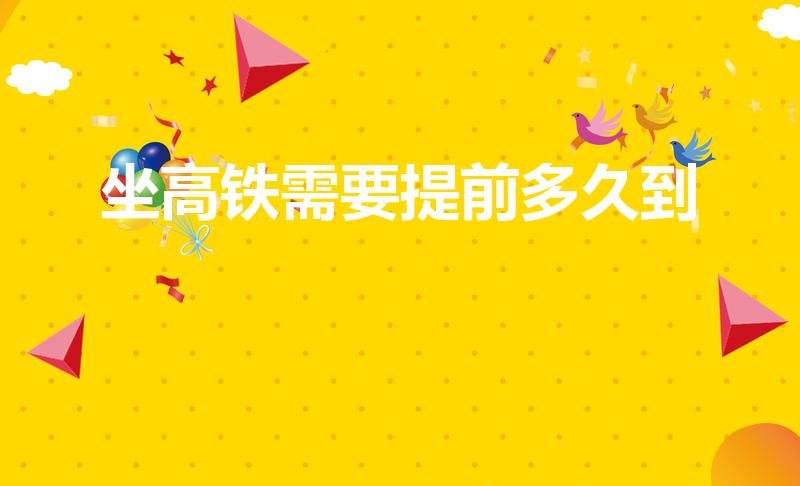 坐高铁需要提前多久到（坐高铁要提前多久到车站）