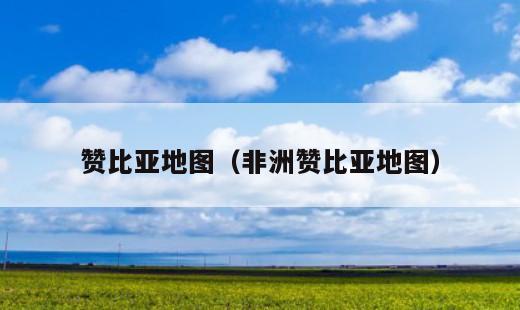 赞比亚地图？非洲赞比亚地图