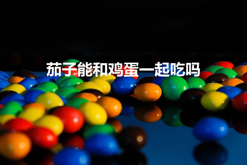 茄子能和鸡蛋一起吃吗（鸡蛋茄子能一起吃吗）