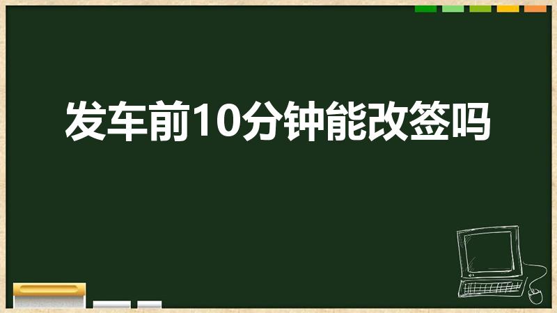 发车前10分钟能改签吗（火车票开车前10分钟可以改签吗）