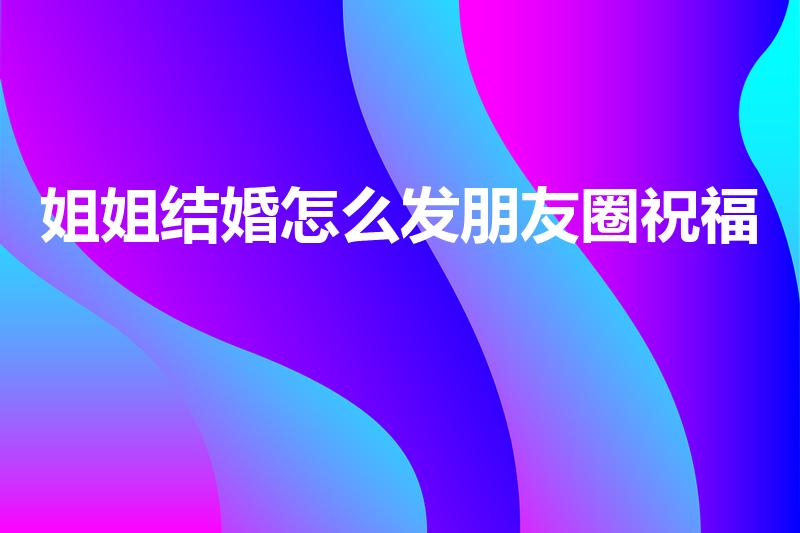姐姐结婚怎么发朋友圈祝福（姐姐结婚发什么说说）