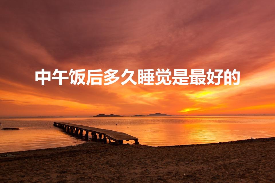 中午饭后多久睡觉是最好的（吃完饭多久才能睡觉）