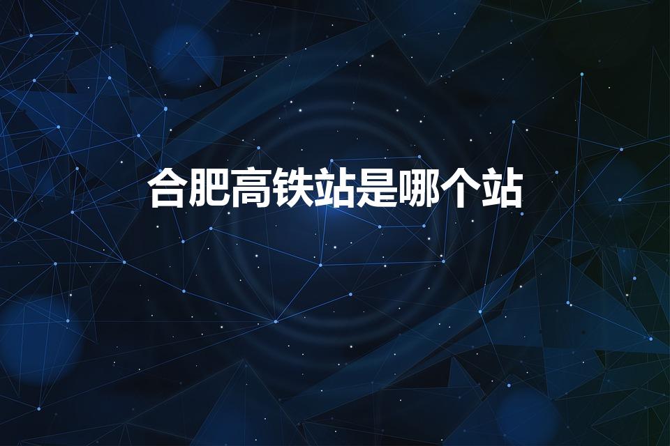 合肥高铁站是哪个站（合肥高铁站属于哪个站）