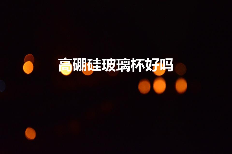 高硼硅玻璃杯好吗（高硼硅玻璃杯的优缺点）