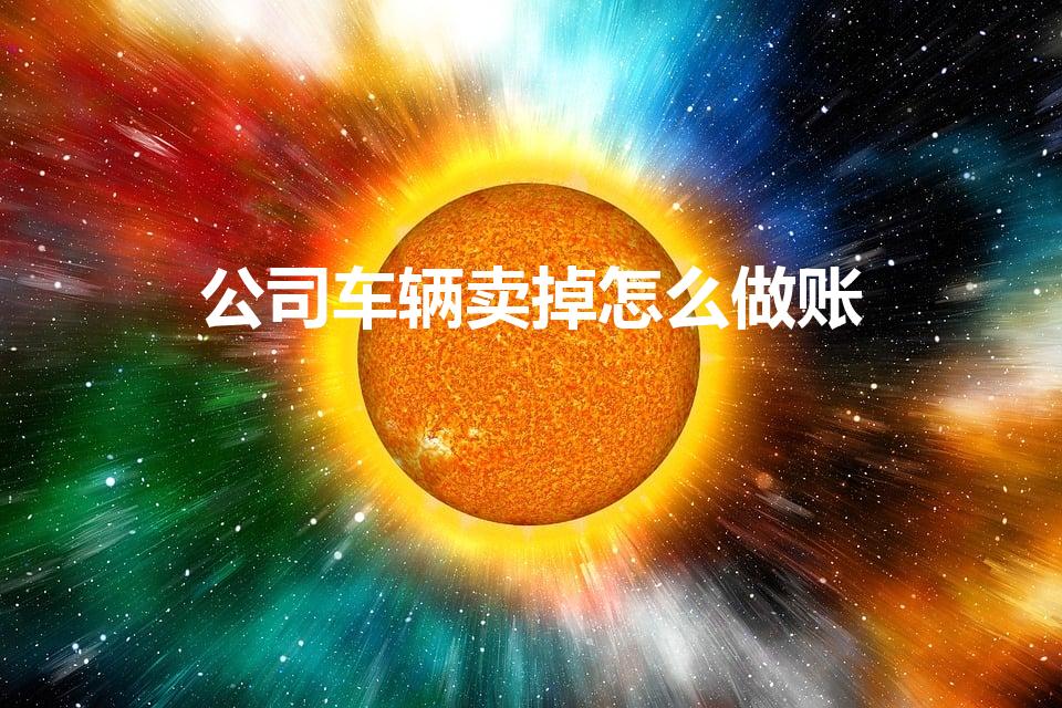 公司车辆卖掉怎么做账（公司卖车如何进行账务处理）