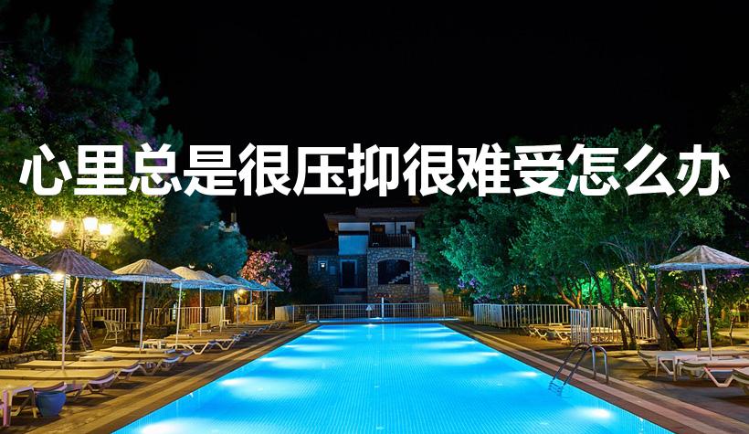 心里总是很压抑很难受怎么办（心里难受压抑怎么办）