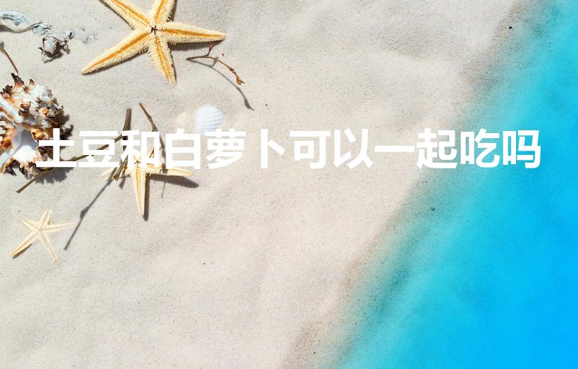 土豆和白萝卜可以一起吃吗（白萝卜可以和土豆一起炖着吃吗）