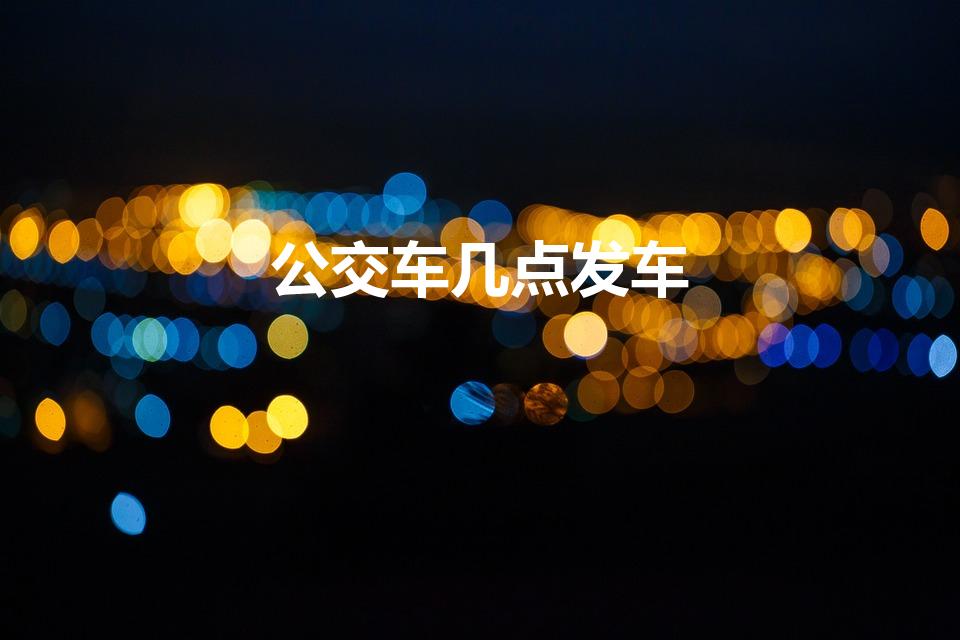 公交车几点发车（公交车几点开始到几点结束）