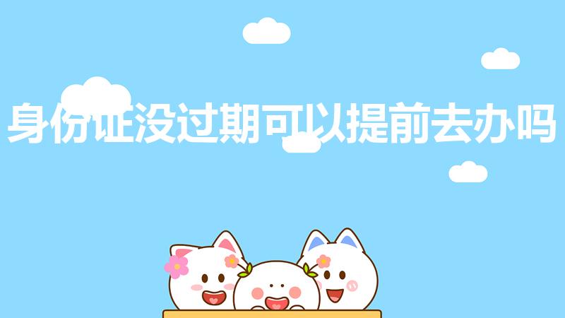 身份证没过期可以提前去办吗（身份证没到期可以提前办理吗）