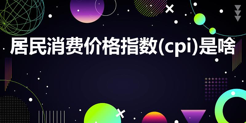 居民消费价格指数(cpi)是啥（什么是cpi）