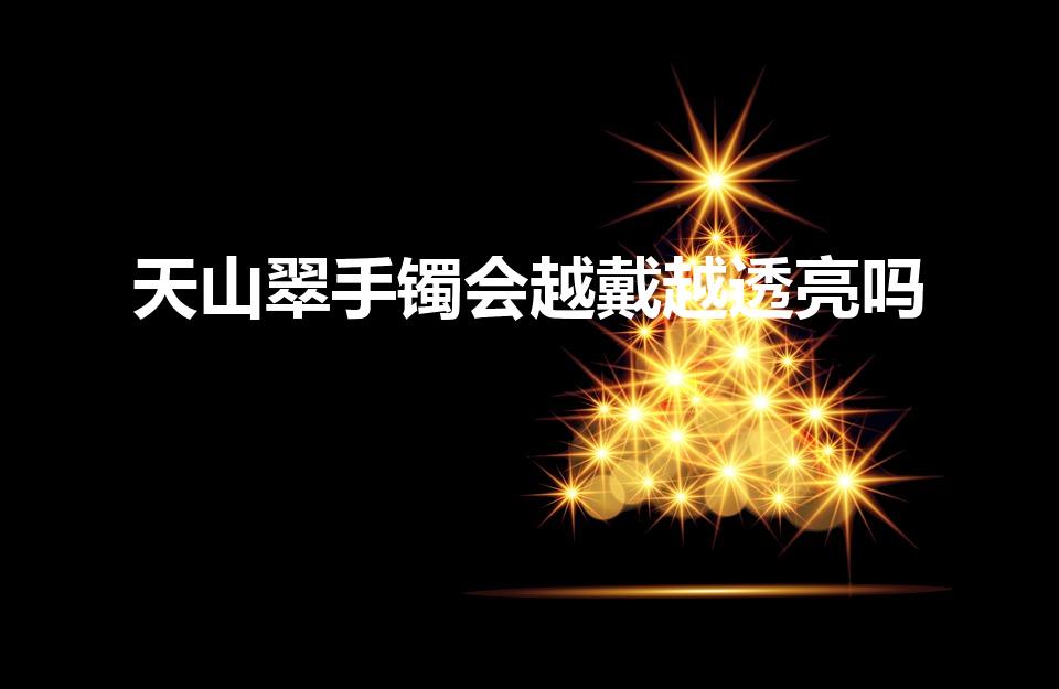天山翠手镯会越戴越透亮吗（天山翠可以长期佩戴吗）
