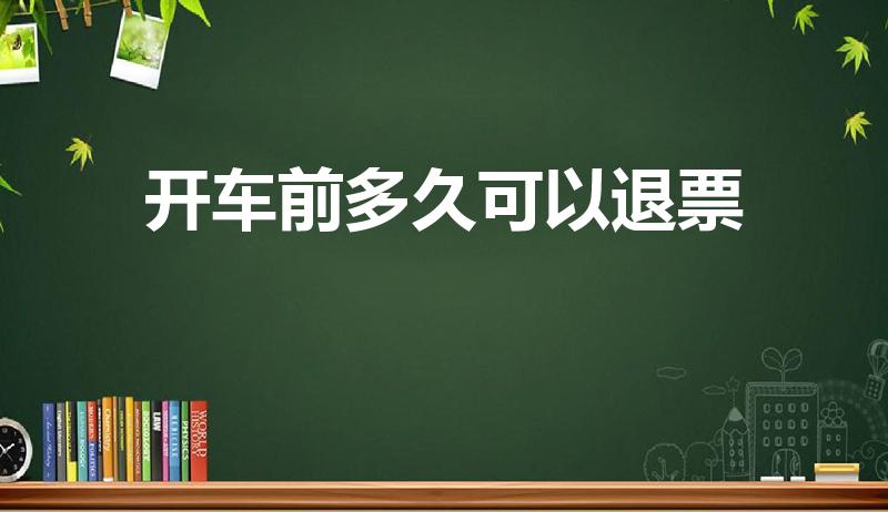 开车前多久可以退票（动车票开车前多久可以退票）