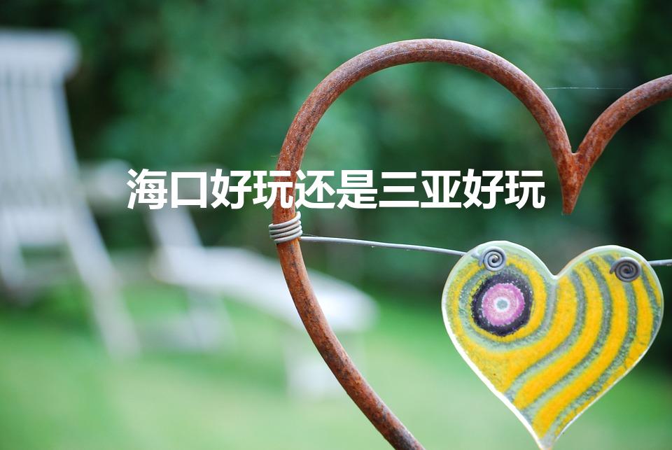 海口好玩还是三亚好玩（海口和三亚哪个好）