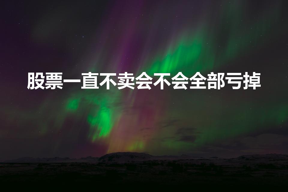 股票一直不卖会不会全部亏掉（股票不卖就不会亏吗）