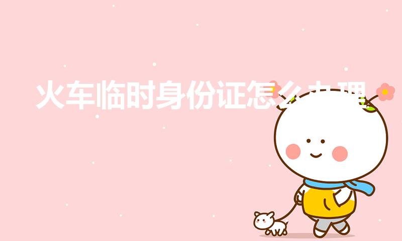 火车临时身份证怎么办理（坐火车怎么办理临时身份证）