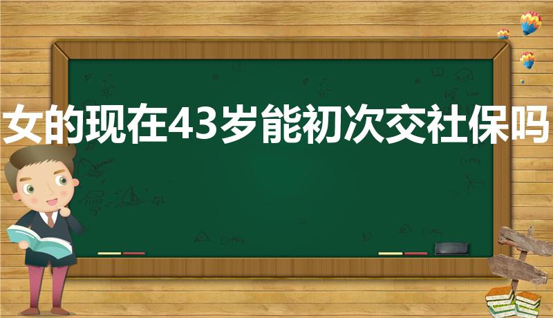 女的现在43岁能初次交社保吗（女性40岁还能交社保吗）