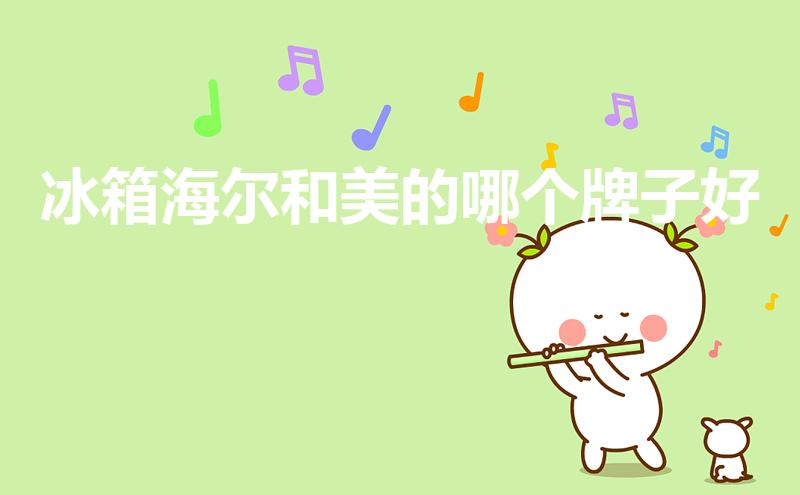 冰箱海尔和美的哪个牌子好（美的冰箱好还是海尔冰箱好）