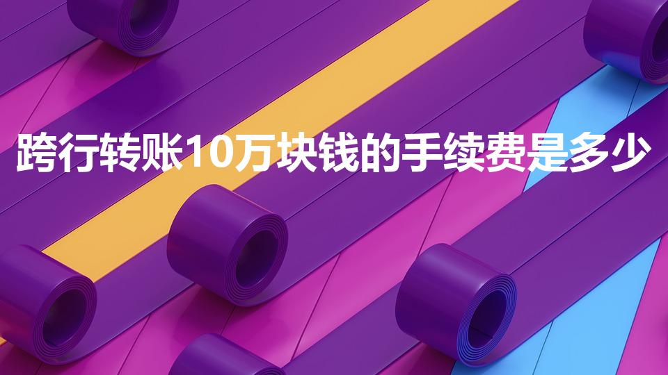 跨行转账10万块钱的手续费是多少（跨行转账手续费多少）