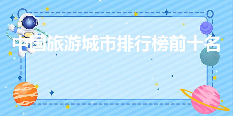 中国旅游城市排行榜前十名（十大旅游城市是哪些）