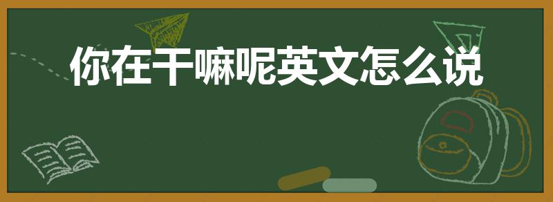 你在干嘛呢英文怎么说（你在干什么英文怎么说）
