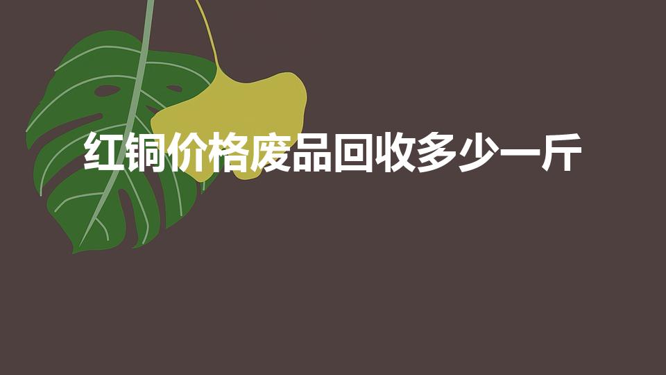 红铜价格废品回收多少一斤（目前红铜回收多少钱一斤）
