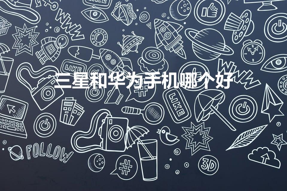 三星和华为手机哪个好（三星手机和华为手机哪个好）