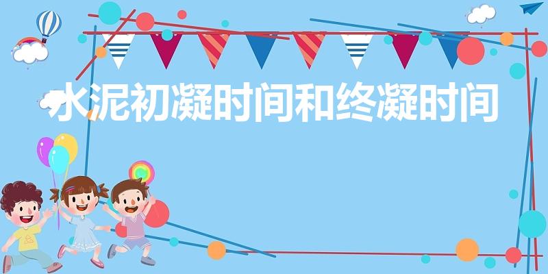 水泥初凝时间和终凝时间（水泥的初凝和终凝时间）