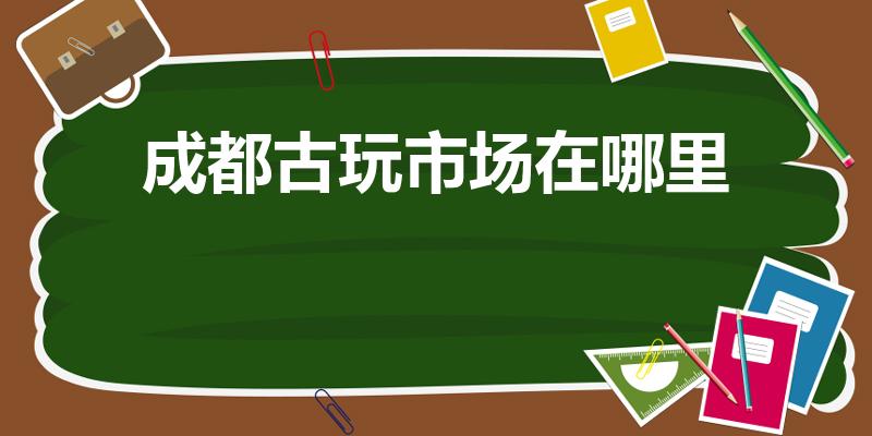 成都古玩市场在哪里（四川成都最大的古玩市场叫什么）