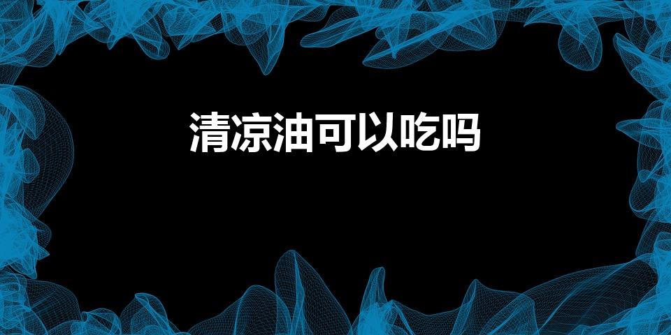 清凉油可以吃吗（清凉油究竟可不可以内服）