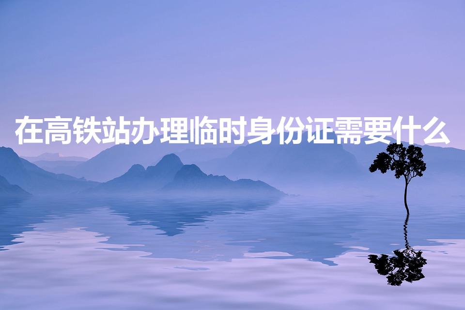 在高铁站办理临时身份证需要什么