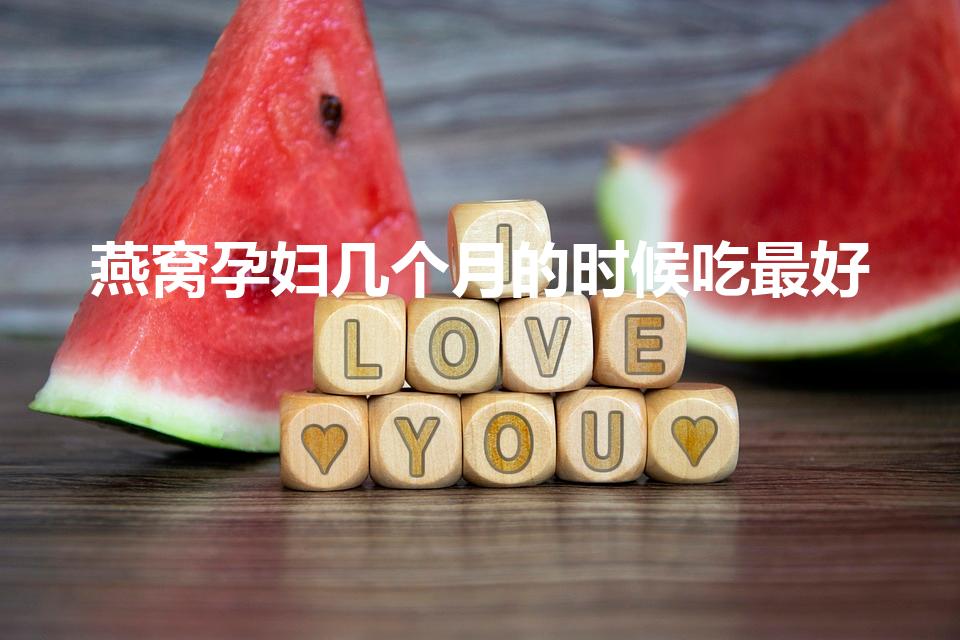 燕窝孕妇几个月的时候吃最好（怀孕多久吃燕窝最佳时期）