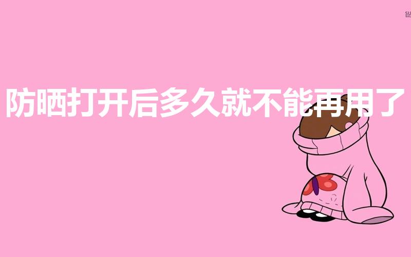 防晒打开后多久就不能再用了（防晒打开多久后不能再用了）