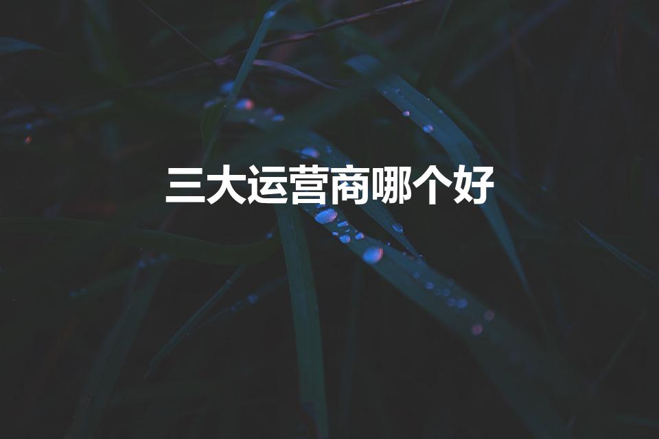 三大运营商哪个好（三大运营商哪个宽带网络最好）