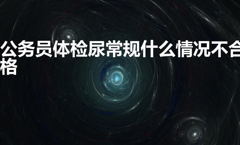 公务员体检尿常规什么情况不合格（公务员体检不合格标准）