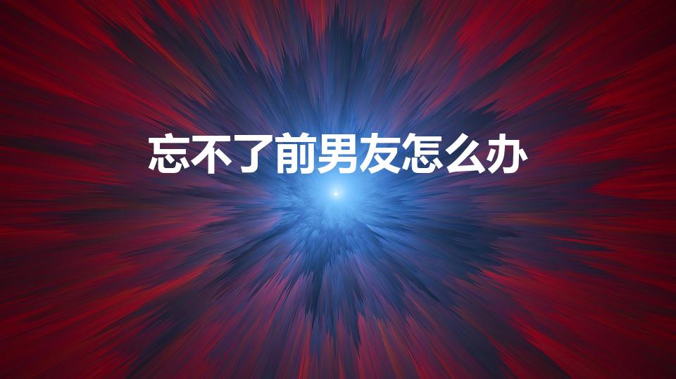 忘不了前男友怎么办（一直忘不掉前男友怎么办）