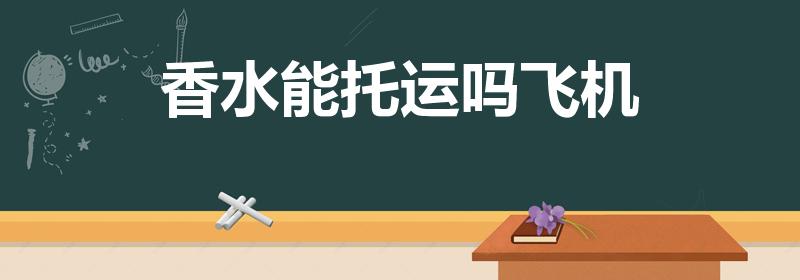 香水能托运吗飞机（香水能带上飞机吗 香水可以托运吗）