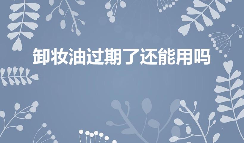 卸妆油过期了还能用吗（卸妆油放了一年还能用吗）