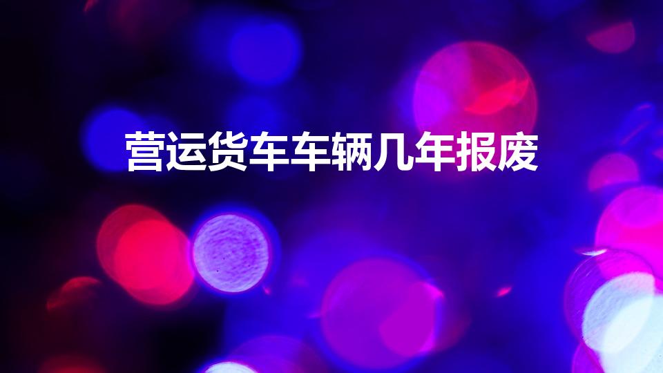 营运货车车辆几年报废（营运车辆几年报废）