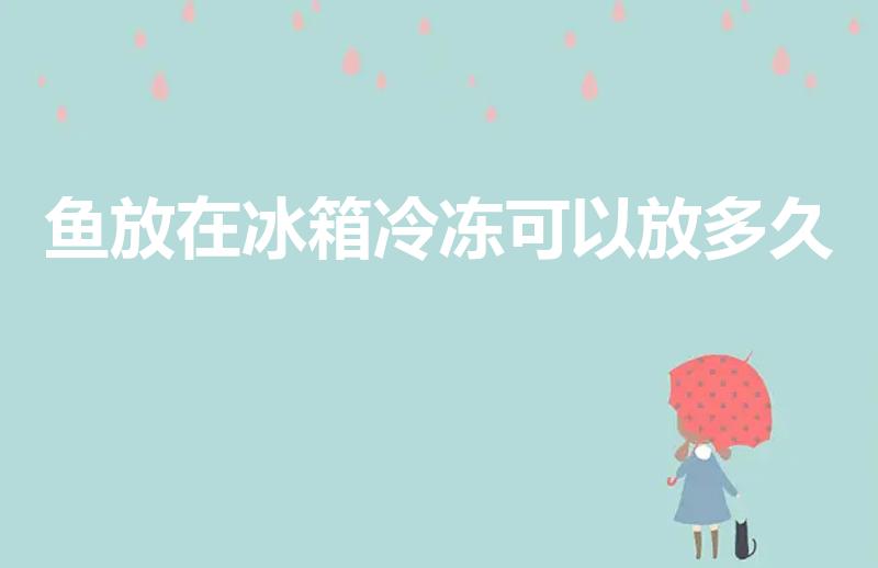 鱼放在冰箱冷冻可以放多久（鱼冷冻后可以保存多久）
