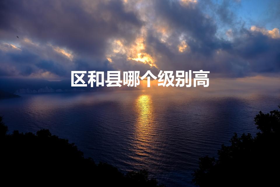 区和县哪个级别高（县级和区级哪个大）