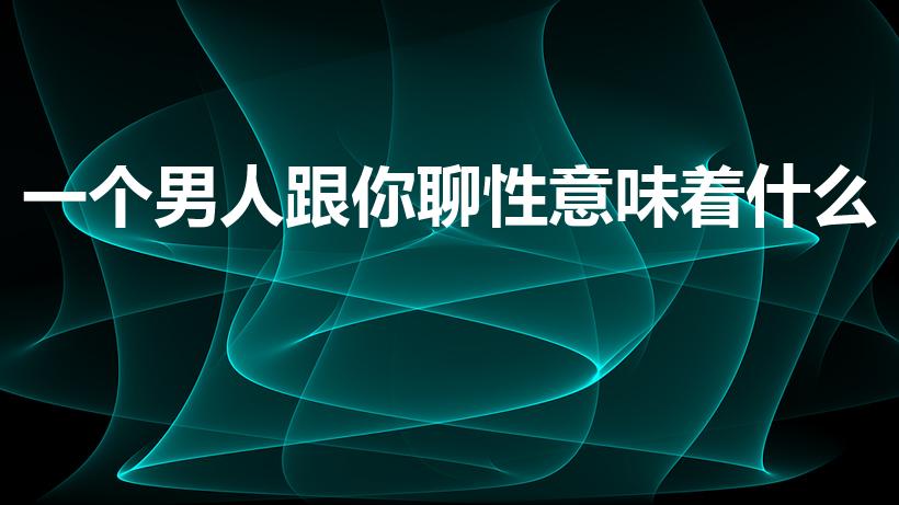 一个男人跟你聊性意味着什么（男生与你谈性意味着什么）