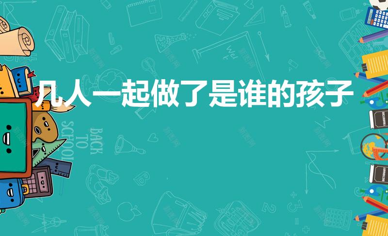 几人一起做了是谁的孩子（亲子鉴定上户口,需要做几人）