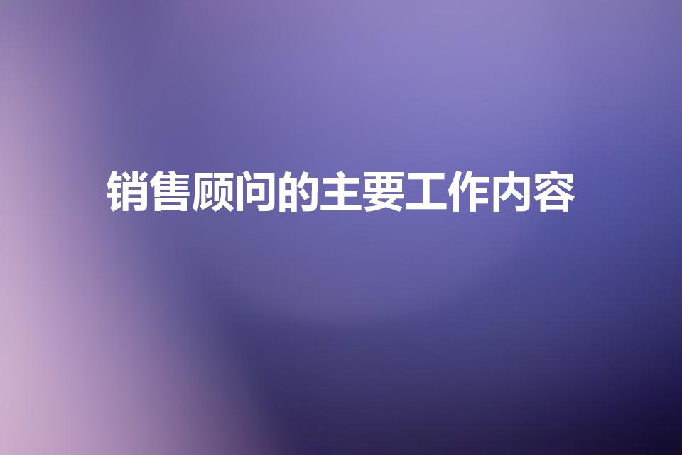 销售顾问的主要工作内容（销售顾问是做什么的）