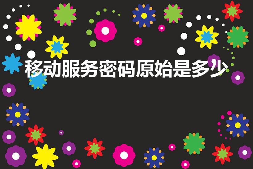 移动服务密码原始是多少（中国移动初始服务密码是什么）