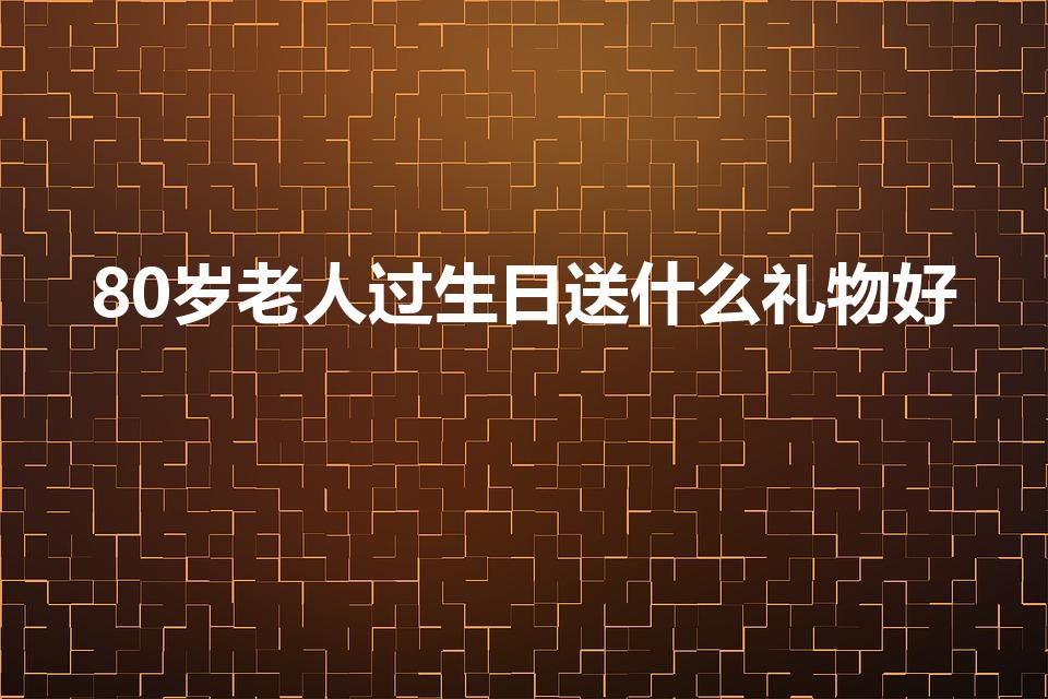 80岁老人过生日送什么礼物好（八十岁老人送什么生日礼物）