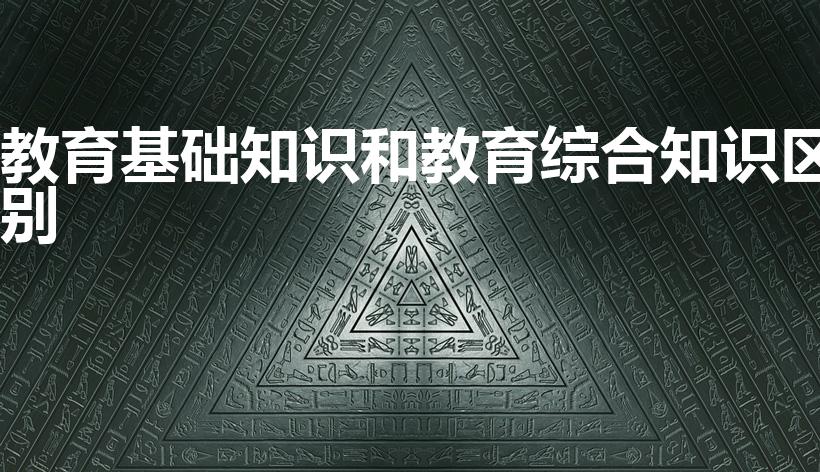 教育基础知识和教育综合知识区别（教综和教基的区别是什么）